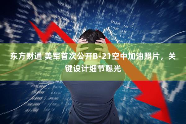 东方财通 美军首次公开B-21空中加油照片，关键设计细节曝光