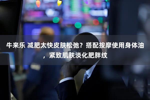 牛来乐 减肥太快皮肤松弛？搭配按摩使用身体油，紧致肌肤淡化肥胖纹