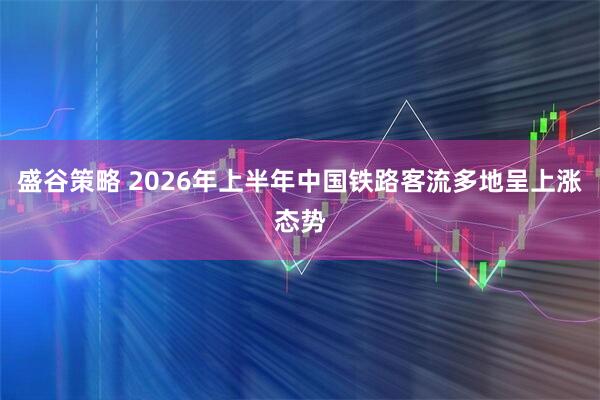 盛谷策略 2026年上半年中国铁路客流多地呈上涨态势